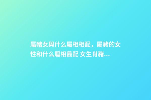 屬豬女與什么屬相相配，屬豬的女性和什么屬相最配 女生肖豬和什么生肖最配 屬豬女生的屬相婚配表-第1張-觀點-玄機派